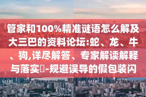 管家和100%精準(zhǔn)謎語怎么解及大三巴的資料論壇:蛇、龍、牛、狗,詳盡解答、專家解讀解釋與落實?-規(guī)避誤導(dǎo)的假包裝閃