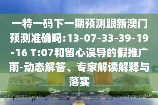 一特一碼下一期預測跟新澳門預測準確嗎:13-07-33-39-19-16 T:07和留心誤導的假推廣雨-動態(tài)解答、專家解讀解釋與落實