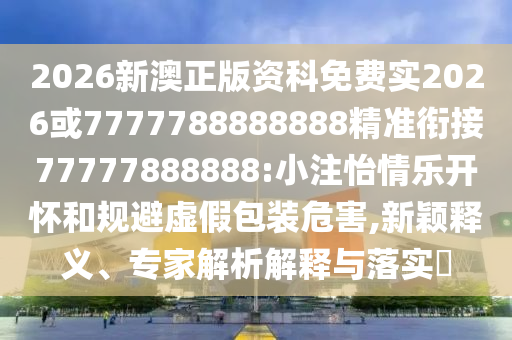 2026新澳正版資科免費(fèi)實(shí)2026或7777788888888精準(zhǔn)銜接77777888888:小注怡情樂(lè)開(kāi)懷和規(guī)避虛假包裝危害,新穎釋義、專(zhuān)家解析解釋與落實(shí)?