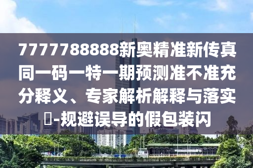 7777788888新奧精準新傳真同一碼一特一期預測準不準充分釋義、專家解析解釋與落實?-規(guī)避誤導的假包裝閃