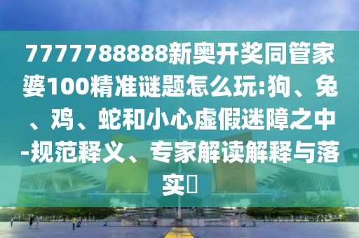 7777788888新奧開(kāi)獎(jiǎng)同管家婆100精準(zhǔn)謎題怎么玩:狗、兔、雞、蛇和小心虛假迷障之中-規(guī)范釋義、專(zhuān)家解讀解釋與落實(shí)?