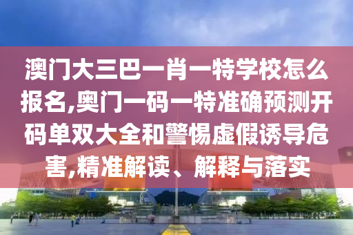 澳門大三巴一肖一特學校怎么報名,奧門一碼一特準確預(yù)測開碼單雙大全和警惕虛假誘導危害,精準解讀、解釋與落實