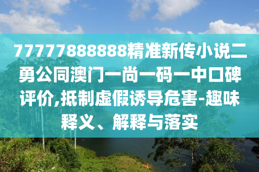 77777888888精準(zhǔn)新傳小說二勇公同澳門一尚一碼一中口碑評價,抵制虛假誘導(dǎo)危害-趣味釋義、解釋與落實