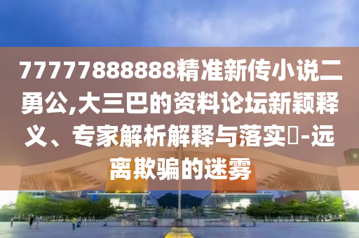 77777888888精準新傳小說二勇公,大三巴的資料論壇新穎釋義、專家解析解釋與落實?-遠離欺騙的迷霧