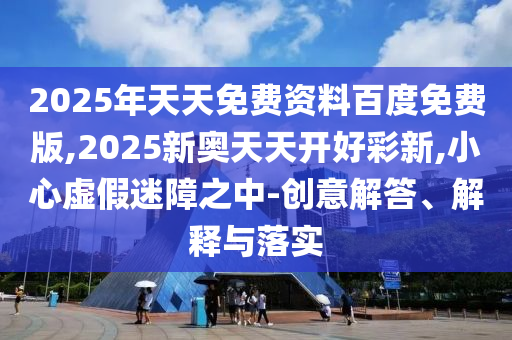 2025年天天免費(fèi)資料百度免費(fèi)版,2025新奧天天開好彩新,小心虛假迷障之中-創(chuàng)意解答、解釋與落實(shí)