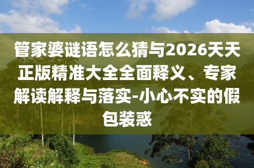 管家婆謎語怎么猜與2026天天正版精準大全全面釋義、專家解讀解釋與落實-小心不實的假包裝惑