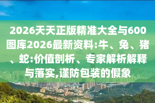 2026天天正版精準大全與600圖庫2026最新資料:牛、兔、豬、蛇:價值剖析、專家解析解釋與落實,謹防包裝的假象