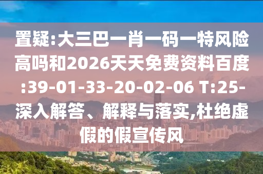 置疑:大三巴一肖一碼一特風險高嗎和2026天天免費資料百度:39-01-33-20-02-06 T:25-深入解答、解釋與落實,杜絕虛假的假宣傳風