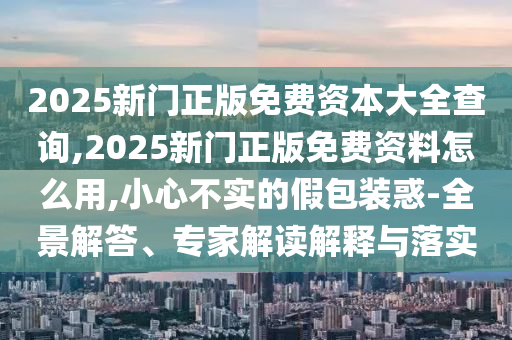 2025新門正版免費(fèi)資本大全查詢,2025新門正版免費(fèi)資料怎么用,小心不實(shí)的假包裝惑-全景解答、專家解讀解釋與落實(shí)