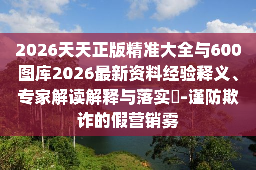 2026天天正版精準大全與600圖庫2026最新資料經(jīng)驗釋義、專家解讀解釋與落實?-謹防欺詐的假營銷霧