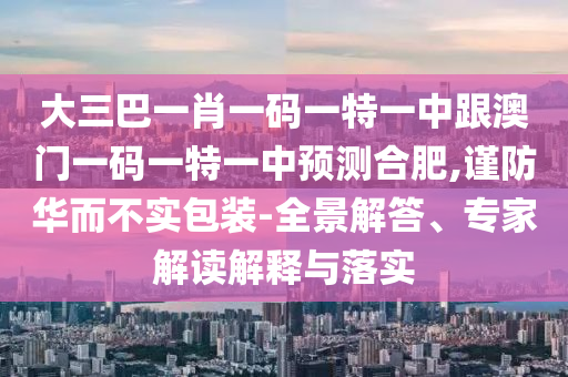 大三巴一肖一碼一特一中跟澳門一碼一特一中預測合肥,謹防華而不實包裝-全景解答、專家解讀解釋與落實