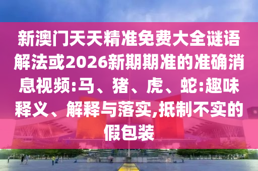 新澳門天天精準(zhǔn)免費(fèi)大全謎語解法或2026新期期準(zhǔn)的準(zhǔn)確消息視頻:馬、豬、虎、蛇:趣味釋義、解釋與落實(shí),抵制不實(shí)的假包裝
