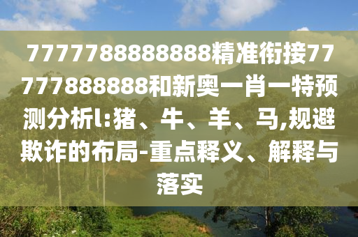 7777788888888精準銜接77777888888和新奧一肖一特預(yù)測分析l:豬、牛、羊、馬,規(guī)避欺詐的布局-重點釋義、解釋與落實