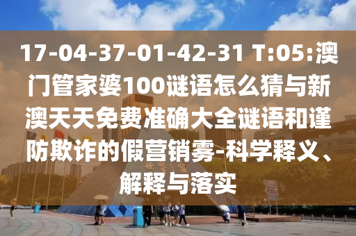 17-04-37-01-42-31 T:05:澳門管家婆100謎語怎么猜與新澳天天免費準確大全謎語和謹防欺詐的假營銷霧-科學(xué)釋義、解釋與落實