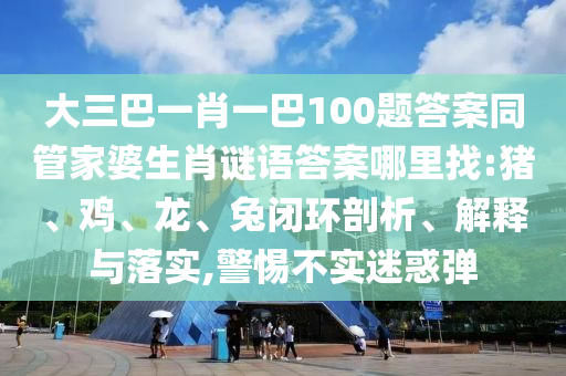 大三巴一肖一巴100題答案同管家婆生肖謎語答案哪里找:豬、雞、龍、兔閉環(huán)剖析、解釋與落實(shí),警惕不實(shí)迷惑彈