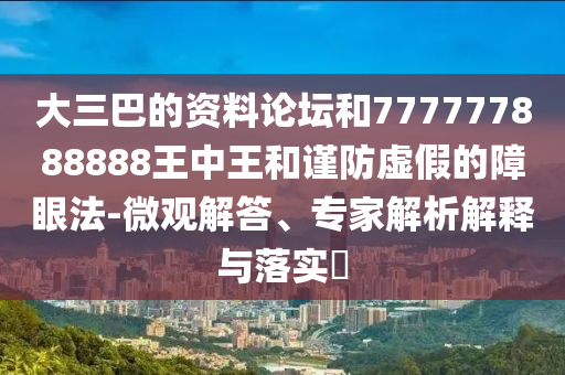 大三巴的資料論壇和777777888888王中王和謹防虛假的障眼法-微觀解答、專家解析解釋與落實?