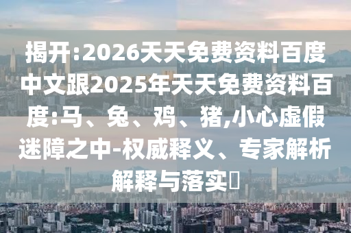 揭開:2026天天免費(fèi)資料百度中文跟2025年天天免費(fèi)資料百度:馬、兔、雞、豬,小心虛假迷障之中-權(quán)威釋義、專家解析解釋與落實(shí)?