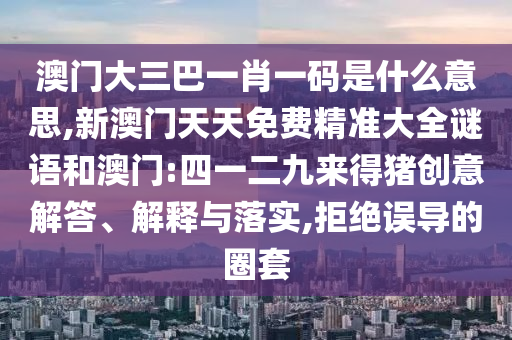 澳門大三巴一肖一碼是什么意思,新澳門天天免費精準大全謎語和澳門:四一二九來得豬創(chuàng)意解答、解釋與落實,拒絕誤導的圈套