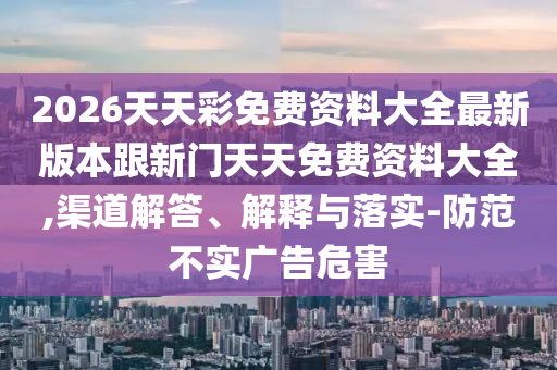 2026天天彩免費資料大全最新版本跟新門天天免費資料大全,渠道解答、解釋與落實-防范不實廣告危害