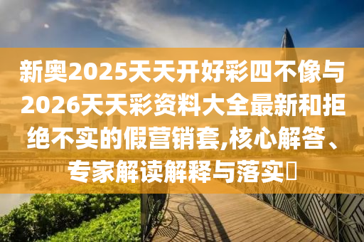 新奧2025天天開好彩四不像與2026天天彩資料大全最新和拒絕不實(shí)的假營銷套,核心解答、專家解讀解釋與落實(shí)?