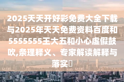 2025天天開好彩免費(fèi)大全下載與2025年天天免費(fèi)資料百度和5555555王大五和小心虛假鼓吹,條理釋義、專家解讀解釋與落實(shí)?