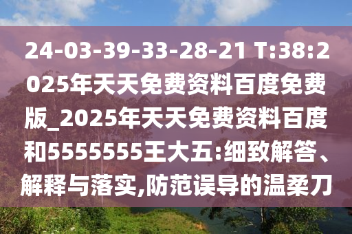 24-03-39-33-28-21 T:38:2025年天天免費(fèi)資料百度免費(fèi)版_2025年天天免費(fèi)資料百度和5555555王大五:細(xì)致解答、解釋與落實(shí),防范誤導(dǎo)的溫柔刀