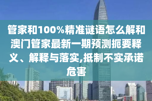 管家和100%精準(zhǔn)謎語怎么解和澳門管家最新一期預(yù)測扼要釋義、解釋與落實,抵制不實承諾危害