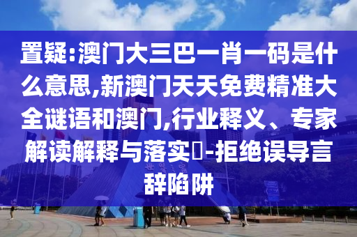 置疑:澳門大三巴一肖一碼是什么意思,新澳門天天免費精準(zhǔn)大全謎語和澳門,行業(yè)釋義、專家解讀解釋與落實?-拒絕誤導(dǎo)言辭陷阱