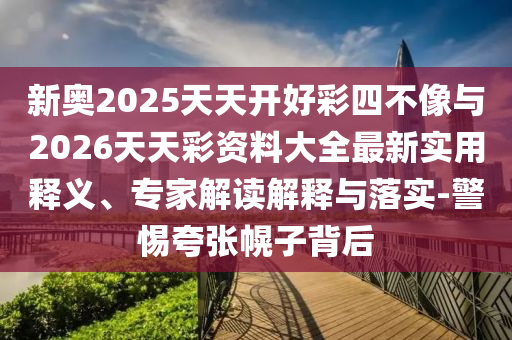 新奧2025天天開好彩四不像與2026天天彩資料大全最新實(shí)用釋義、專家解讀解釋與落實(shí)-警惕夸張幌子背后