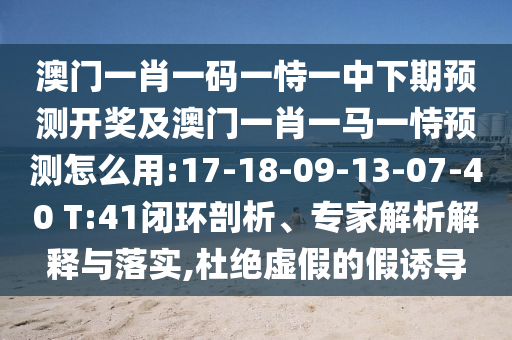 澳門一肖一碼一恃一中下期預測開獎及澳門一肖一馬一恃預測怎么用:17-18-09-13-07-40 T:41閉環(huán)剖析、專家解析解釋與落實,杜絕虛假的假誘導