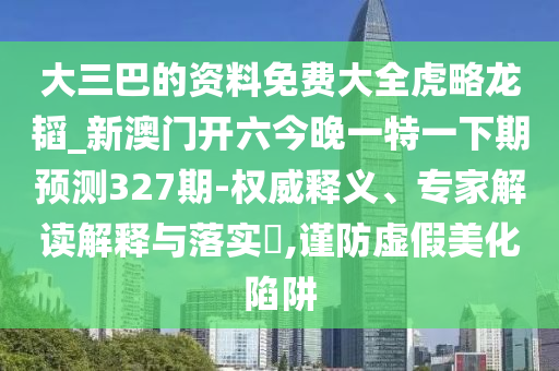 大三巴的資料免費大全虎略龍韜_新澳門開六今晚一特一下期預測327期-權威釋義、專家解讀解釋與落實?,謹防虛假美化陷阱