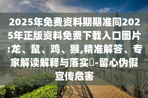 2025年免費(fèi)資料期期準(zhǔn)同2025年正版資料免費(fèi)下載入口圖片:龍、鼠、雞、猴,精準(zhǔn)解答、專家解讀解釋與落實(shí)?-留心偽假宣傳危害