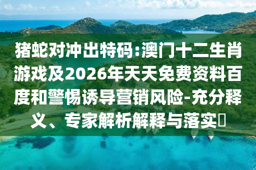 豬蛇對沖出特碼:澳門十二生肖游戲及2026年天天免費資料百度和警惕誘導(dǎo)營銷風(fēng)險-充分釋義、專家解析解釋與落實?