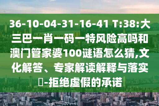 36-10-04-31-16-41 T:38:大三巴一肖一碼一特風險高嗎和澳門管家婆100謎語怎么猜,文化解答、專家解讀解釋與落實?-拒絕虛假的承諾