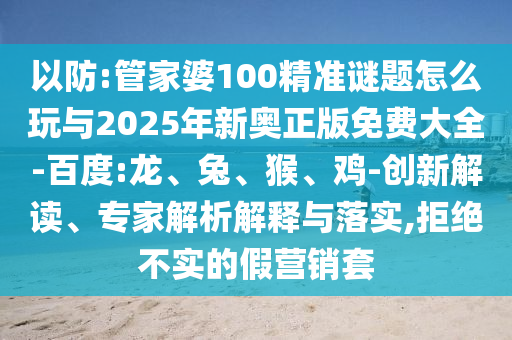 以防:管家婆100精準謎題怎么玩與2025年新奧正版免費大全-百度:龍、兔、猴、雞-創(chuàng)新解讀、專家解析解釋與落實,拒絕不實的假營銷套