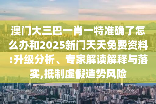 澳門大三巴一肖一特準(zhǔn)確了怎么辦和2025新門天天免費資料:升級分析、專家解讀解釋與落實,抵制虛假造勢風(fēng)險