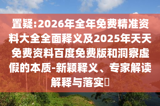 置疑:2026年全年免費精準(zhǔn)資料大全全面釋義及2025年天天免費資料百度免費版和洞察虛假的本質(zhì)-新穎釋義、專家解讀解釋與落實?