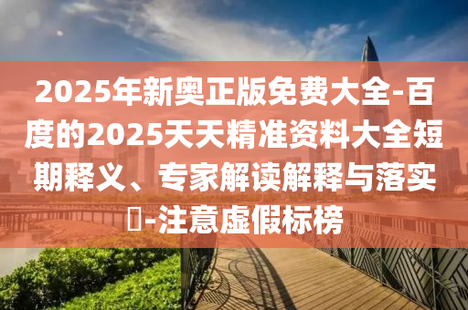 2025年新奧正版免費大全-百度的2025天天精準資料大全短期釋義、專家解讀解釋與落實?-注意虛假標榜