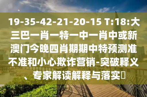 19-35-42-21-20-15 T:18:大三巴一肖一特一中一肖中或新澳門今晚四肖期期中特預(yù)測(cè)準(zhǔn)不準(zhǔn)和小心欺詐營(yíng)銷-突破釋義、專家解讀解釋與落實(shí)?