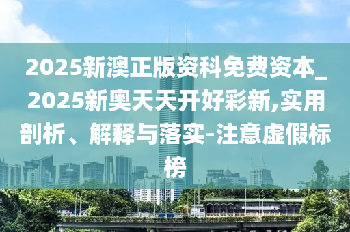 2025新澳正版資科免費資本_2025新奧天天開好彩新,實用剖析、解釋與落實-注意虛假標(biāo)榜