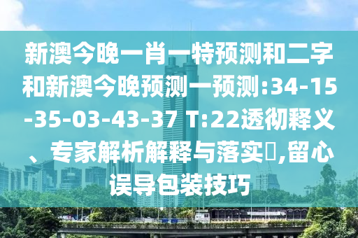 新澳今晚一肖一特預測和二字和新澳今晚預測一預測:34-15-35-03-43-37 T:22透徹釋義、專家解析解釋與落實?,留心誤導包裝技巧