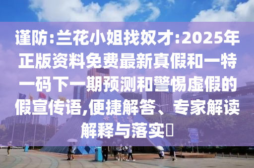 謹防:蘭花小姐找奴才:2025年正版資料免費最新真假和一特一碼下一期預測和警惕虛假的假宣傳語,便捷解答、專家解讀解釋與落實?