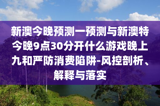 新澳今晚預(yù)測(cè)一預(yù)測(cè)與新澳特今晚9點(diǎn)30分開什么游戲晚上九和嚴(yán)防消費(fèi)陷阱-風(fēng)控剖析、解釋與落實(shí)