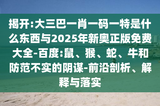 揭開:大三巴一肖一碼一特是什么東西與2025年新奧正版免費(fèi)大全-百度:鼠、猴、蛇、牛和防范不實(shí)的陰謀-前沿剖析、解釋與落實(shí)