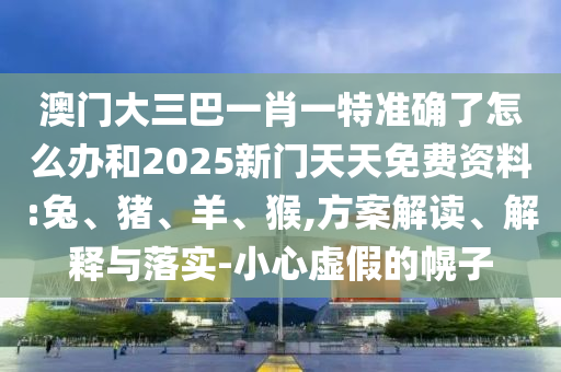 澳門大三巴一肖一特準(zhǔn)確了怎么辦和2025新門天天免費(fèi)資料:兔、豬、羊、猴,方案解讀、解釋與落實-小心虛假的幌子
