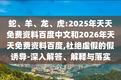 蛇、羊、龍、虎:2025年天天免費(fèi)資料百度中文和2026年天天免費(fèi)資料百度,杜絕虛假的假誘導(dǎo)-深入解答、解釋與落實