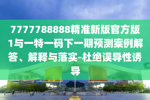 7777788888精準(zhǔn)新版官方版1與一特一碼下一期預(yù)測(cè)案例解答、解釋與落實(shí)-杜絕誤導(dǎo)性誘導(dǎo)