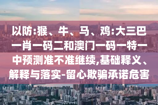 以防:猴、牛、馬、雞:大三巴一肖一碼二和澳門一碼一特一中預(yù)測準(zhǔn)不準(zhǔn)繼續(xù),基礎(chǔ)釋義、解釋與落實-留心欺騙承諾危害