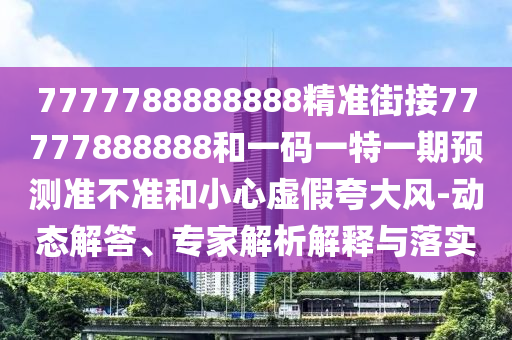 7777788888888精準(zhǔn)街接77777888888和一碼一特一期預(yù)測準(zhǔn)不準(zhǔn)和小心虛假夸大風(fēng)-動態(tài)解答、專家解析解釋與落實