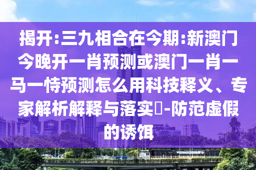 揭開:三九相合在今期:新澳門今晚開一肖預(yù)測或澳門一肖一馬一恃預(yù)測怎么用科技釋義、專家解析解釋與落實?-防范虛假的誘餌